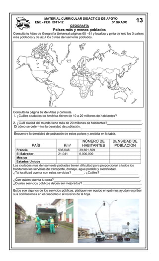 MATERIAL CURRICULAR DIDÁCTICO DE APOYO
ENE.- FEB. 2011-12
5º GRADO
GEOGRAFÍA

13

Países más y menos poblados
Consulta tu Atlas de Geografía Universal páginas 60 - 61 y localiza y pinta de rojo los 3 países
más poblados y de azul los 3 más densamente poblados.

Consulta la página 62 del Atlas y contesta.
1. ¿Cuáles ciudades de América tienen de 10 a 20 millones de habitantes?
_______________________________________________________________________.
2. ¿Cuál ciudad del mundo tiene más de 20 millones de habitantes?____________________.
Di cómo se determina la densidad de población.___________________________________
_________________________________________________________________________.
Encuentra la densidad de población de estos países y anótala en la tabla.

PAÍS

Km²

NÚMERO DE
HABITANTES

DENSIDAD DE
POBLACIÓN

Francia
536,646
39,601,509
El Salvador
21,041
6,000,000
México
Estados Unidos
Las ciudades más densamente pobladas tienen dificultad para proporcionar a todos los
habitantes los servicios de transporte, drenaje, agua potable y electricidad.
¿Tu localidad cuenta con estos servicios? _______. ¿Cuáles? ______________________
_______________________________________________________________________.
¿Con cuáles cuenta tu casa?__________________________________________________.
¿Cuáles servicios públicos deben ser mejorados? __________________________________
________________________________________________________________________.
Estos son algunos de los servicios públicos, platiquen en equipo en qué nos ayudan escriban
sus conclusiones en el cuaderno o al reverso de la hoja.

 