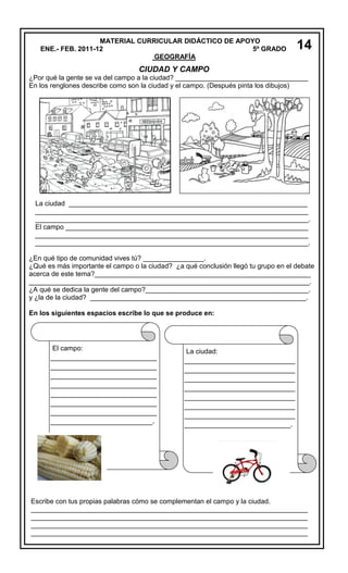 MATERIAL CURRICULAR DIDÁCTICO DE APOYO
ENE.- FEB. 2011-12
5º GRADO
GEOGRAFÍA

14

CIUDAD Y CAMPO
¿Por qué la gente se va del campo a la ciudad? ___________________________________
En los renglones describe como son la ciudad y el campo. (Después pinta los dibujos)

La ciudad _______________________________________________________________
________________________________________________________________________
________________________________________________________________________.
El campo ________________________________________________________________
________________________________________________________________________
________________________________________________________________________.
¿En qué tipo de comunidad vives tú? ________________.
¿Qué es más importante el campo o la ciudad? ¿a qué conclusión llegó tu grupo en el debate
acerca de este tema?_________________________________________________________
__________________________________________________________________________.
¿A qué se dedica la gente del campo?___________________________________________.
y ¿la de la ciudad? _________________________________________________________.
En los siguientes espacios escribe lo que se produce en:

El campo:

________________________
________________________
________________________
________________________
________________________
________________________
________________________
_______________________.

La ciudad:

_________________________
_________________________
_________________________
_________________________
_________________________
_________________________
_________________________
________________________.

Escribe con tus propias palabras cómo se complementan el campo y la ciudad.
_________________________________________________________________________
_________________________________________________________________________
_________________________________________________________________________
_________________________________________________________________________

 