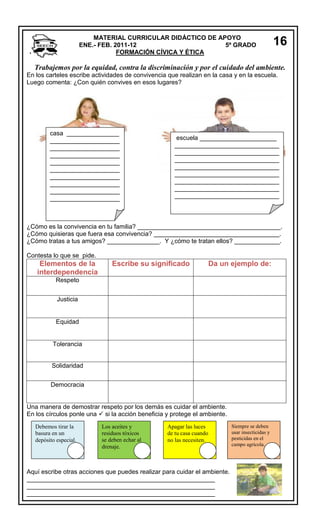 MATERIAL CURRICULAR DIDÁCTICO DE APOYO
ENE.- FEB. 2011-12
5º GRADO
FORMACIÓN CÍVICA Y ÉTICA

16

Trabajemos por la equidad, contra la discriminación y por el cuidado del ambiente.
En los carteles escribe actividades de convivencia que realizan en la casa y en la escuela.
Luego comenta: ¿Con quién convives en esos lugares?

casa _______________
____________________
____________________
____________________
____________________
____________________
____________________
____________________
____________________
____________________

escuela ______________________
______________________________
______________________________
______________________________
______________________________
______________________________
______________________________
______________________________
______________________________

¿Cómo es la convivencia en tu familia? _________________________________________.
¿Cómo quisieras que fuera esa convivencia? ____________________________________.
¿Cómo tratas a tus amigos? _______________. Y ¿cómo te tratan ellos? _____________.
Contesta lo que se pide.

Elementos de la
interdependencia

Escribe su significado

Da un ejemplo de:

Respeto
Justicia

Equidad

Tolerancia

Solidaridad
Democracia

Una manera de demostrar respeto por los demás es cuidar el ambiente.
En los círculos ponle una  si la acción beneficia y protege el ambiente.
Debemos tirar la
basura en un
depósito especial.

Los aceites y
residuos tóxicos
se deben echar al
drenaje.

Apagar las luces
de tu casa cuando
no las necesiten.

Aquí escribe otras acciones que puedes realizar para cuidar el ambiente.
______________________________________________________
______________________________________________________
______________________________________________________

Siempre se deben
usar insecticidas y
pesticidas en el
campo agrícola.

 
