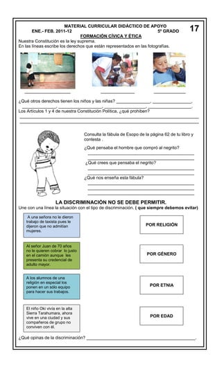 MATERIAL CURRICULAR DIDÁCTICO DE APOYO
ENE.- FEB. 2011-12
5º GRADO
FORMACIÓN CÍVICA Y ÉTICA
Nuestra Constitución es la ley suprema.
En las líneas escribe los derechos que están representados en las fotografías.

___________________

______________

17

_____________

¿Qué otros derechos tienen los niños y las niñas? ______________, ________________,
______________, __________________, _________________, __________________.
Los Artículos 1 y 4 de nuestra Constitución Política, ¿qué prohiben?
__________________________________________________________________________
__________________________________________________________________________
Consulta la fábula de Esopo de la página 62 de tu libro y
contesta .
¿Qué pensaba el hombre que compró al negrito?
____________________________________________
____________________________________________
¿Qué crees que pensaba el negrito?
____________________________________________
____________________________________________
¿Qué nos enseña esta fábula?
____________________________________________
____________________________________________
____________________________________________

LA DISCRIMINACIÓN NO SE DEBE PERMITIR.
Une con una línea la situación con el tipo de discriminación. ( que siempre debemos evitar)
A una señora no le dieron
trabajo de taxista pues le
dijeron que no admitían
mujeres.

POR RELIGIÓN

Al señor Juan de 70 años
no le quieren cobrar lo justo
en el camión aunque les
presenta su credencial de
adulto mayor.

POR GÉNERO

A los alumnos de una
religión en especial los
ponen en un sólo equipo
para hacer sus trabajos.

POR ETNIA

El niño Oki vivía en la alta
Sierra Tarahumara, ahora
vive en una ciudad y sus
compañeros de grupo no
conviven con él.

POR EDAD

¿Qué opinas de la discriminación? _____________________________________________.

 
