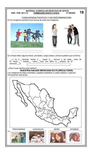 MATERIAL CURRICULAR DIDÁCTICO DE APOYO
ENE.- FEB. 2011-12
FORMACIÓN CÍVICA Y ÉTICA
5º GRADO

18

CONVIVENCIA PACIFICA Y NO DISCRIMINACIÓN
En los renglones escribe lo que opinas de estas dos imágenes.

_________________________________________
_________________________________________

_________________________________________
_________________________________________

En el texto faltan algunas letras, escríbelas, luego únelas y anota la palabra que se forma.
__ ú no s __ lamente tienes e __ papel d __ alumno y de integ __ ante de
tu famili __ ; tambié __ intera __ tuas con otros m __ embros de tu
comunid __ d.
¿Para ti qué significa esta palabra? ____________________________________________.

NUESTRA NACIÓN MEXICANA ES PLURICULTURAL
Las imágenes de abajo recórtalas y pégalas señalando a cuáles estados o regiones
corresponde cada grupo.

TRAHUMARAS


HUICHOLES

SERIS

OTOMIES

 