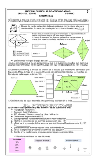 MA

6

MATERIAL CURRICULAR DIDÁCTICO DE APOYO
ENE.- FEB. 2011-12
5º GRADO
MATEMÁTICAS

El área del rombo es la mitad de la del rectángulo con la misma altura y el
mismo ancho. Por tanto, la fórmula para encontrar su área es: A= ( D x d)
2

A

El papá de Luis necesita conseguir un terreno para su equipo de beisbol, le
ofrecen 2 ayúdalo a elegir el que tiene mayor superficie.
 Calcula el área de los dos terrenos, puedes hacer tus operaciones al
reverso de la hoja y los resultados escríbelos en el rectángulo.

A

Maya

A

A

d

Tolteca
Maya =

D

12m

A Es el área
D Es la diagonal mayor
d Es la diagonal menor

18m
Tolteca =

19m
12m

 ¿Qué campo escogerá el papá de Luis? _______________

 Calcula el perímetro y el área de los jardines de la escuela que tienen forma de trapecio y de
trapezoide. Utiliza tu regla en el caso del trapecio para conocer las medidas.  Investiga las
fórmulas de cada uno en tu libro p. 105.
5 cm
1 cm= 2m
alcatraces

Base mayor =

1 cm= 3m

3.5cm
cm

base menor =
altura =

3cm
cm

jazmines

3.5cm
cm

claveles

rosas

Área =

3.5 cm
Área =

Perímetro =
Perímetro =

 Calcula el área del lugar destinado a los jazmines y escríbelo en la línea ______________
 En una escuela primaria hay 460 alumnos, de los cuales este año:
 Reprobaron 46 alumnos.
 Causaron baja 92 alumnos.
 115 alumnos obtuvieron entre 9 y 10 de calificación.
 Diariamente llegaron tarde el 50%.
1. ¿Qué porcentaje representaron los alumnos reprobados? R=_______________
2. Define el porcentaje de los alumnos que causaron baja R=_______________
3. ¿Cuál es el porcentaje de los alumnos que obtuvieron calificaciones entre 9 y 10?
R=_____________
4. ¿Qué cantidad de alumnos llegaron tarde diariamente? R=__________________
5. ¿Cuál es el principal problema que enfrentó esta escuela?__________________
6. Escribe en tu cuaderno una propuesta para mejorar esa problemática.
 Relaciona con líneas las tres columnas.
Porcentaje

Fracción común

Fracción decimal

10%
20%
25%
50%

20
100

10
100

50
100

25
100

1
5

1
2

1
10

1
4

 