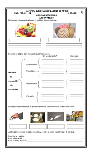 MATERIAL CURRICULAR DIDÁCTICO DE APOYO
ENE.- FEB. 2011-12
5º GRADO
CIENCIAS NATURALES

8

Las mezclas
Escribe qué componentes tienen, y qué tipo de mezclas son.

________________________________
________________________________
________________________________
________________________________

___________________________________
___________________________________
___________________________________
___________________________________

Consulta la página 90 y llena este cuadro sinóptico.
¿En qué consiste?

Ejemplos

_____________________________
_____________________________
_____________________________
_____________________________

__________________
__________________
__________________
__________________

Imantación

_____________________________
_____________________________
_____________________________
_____________________________
_____________________________

__________________
__________________
__________________
__________________

Decantación

_____________________________
_____________________________
_____________________________
_____________________________
_____________________________

__________________
__________________
__________________
__________________

Filtración

_____________________________
_____________________________
_____________________________
_____________________________
_____________________________
_____________________________

Evaporación

Métodos
de
separación
de
sustancias

__________________
__________________
__________________
__________________

En los rectángulos escribe el tipo de método de separación que se está realizando.

Lee los componentes de estas mezclas y escribe si son o no solubles y di por qué.
Agua, tierra y azúcar _________________________________________________________.
Agua, jabón y sal ____________________________________________________________.
Agua, aceite y alcohol ________________________________________________________.

 