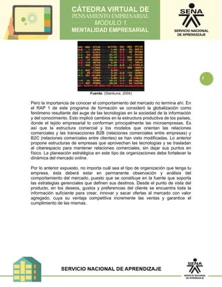 3
Fuente: (Stankuns, 2004)
Pero la importancia de conocer el comportamiento del mercado no termina ahí. En
el RAP 1 de este programa de formación se consideró la globalización como
fenómeno resultante del auge de las tecnologías en la sociedad de la información
y del conocimiento. Esto implicó cambios en la estructura productiva de los países,
donde el tejido empresarial lo conforman principalmente las microempresas. Es
así que la estructura comercial y los modelos que orientan las relaciones
comerciales y las transacciones B2B (relaciones comerciales entre empresas) y
B2C (relaciones comerciales entre clientes) se han visto modificadas. Lo anterior
propone estructuras de empresas que aprovechan las tecnologías y se trasladan
al ciberespacio para mantener relaciones comerciales, sin dejar sus puntos en
físico. La planeación estratégica en este tipo de organizaciones debe fortalecer la
dinámica del mercado online.
Por lo anterior expuesto, no importa cuál sea el tipo de organización que tenga tu
empresa, ésta deberá estar en permanente observación y análisis del
comportamiento del mercado, puesto que se constituye en la fuente que soporta
las estrategias gerenciales que definen sus destinos. Desde el punto de vista del
producto, en los deseos, gustos y preferencias del cliente se encuentra toda la
información suficiente para crear, innovar y sacar ofertas al mercado con valor
agregado, cuya su ventaja competitiva incremente las ventas y garantice el
cumplimiento de las mismas.
 