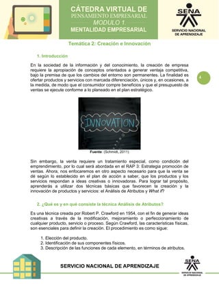4
Temática 2: Creación e Innovación
1. Introducción
En la sociedad de la información y del conocimiento, la creación de empresa
requiere la apropiación de conceptos orientados a generar ventaja competitiva,
bajo la premisa de que los cambios del entorno son permanentes. La finalidad es
ofertar productos y servicios con marcada diferenciación, únicos y, en ocasiones, a
la medida, de modo que el consumidor compre beneficios y que el presupuesto de
ventas se ejecute conforme a lo planeado en el plan estratégico.
Fuente: (Schmidt, 2011)
Sin embargo, la venta requiere un tratamiento especial, como condición del
emprendimiento, por lo cual será abordada en el RAP 3: Estrategia promoción de
ventas. Ahora, nos enfocaremos en otro aspecto necesario para que la venta se
dé según lo establecido en el plan de acción a saber, que los productos y los
servicios respondan a ideas creativas o innovadoras. Para lograr tal propósito,
aprenderás a utilizar dos técnicas básicas que favorecen la creación y la
innovación de productos y servicios: el Análisis de Atributos y What if?
2. ¿Qué es y en qué consiste la técnica Análisis de Atributos?
Es una técnica creada por Robert P. Crawford en 1954, con el fin de generar ideas
creativas a través de la modificación, mejoramiento o perfeccionamiento de
cualquier producto, servicio o proceso. Según Crawford, las características físicas,
son esenciales para definir la creación. El procedimiento es como sigue:
1. Elección del producto.
2. Identificación de sus componentes físicos.
3. Descripción de las funciones de cada elemento, en términos de atributos.
 