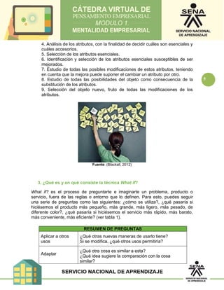 5
4. Análisis de los atributos, con la finalidad de decidir cuáles son esenciales y
cuáles accesorios.
5. Selección de los atributos esenciales.
6. Identificación y selección de los atributos esenciales susceptibles de ser
mejorados.
7. Estudio de todas las posibles modificaciones de estos atributos, teniendo
en cuenta que la mejora puede suponer el cambiar un atributo por otro.
8. Estudio de todas las posibilidades del objeto como consecuencia de la
substitución de los atributos.
9. Selección del objeto nuevo, fruto de todas las modificaciones de los
atributos.
Fuente: (Blackall, 2012)
3. ¿Qué es y en qué consiste la técnica What if?
What if? es el proceso de preguntarte e imaginarte un problema, producto o
servicio, fuera de las reglas o entorno que lo definen. Para esto, puedes seguir
una serie de preguntas como las siguientes: ¿cómo se utiliza?, ¿qué pasaría si
hiciésemos el producto más pequeño, más grande, más ligero, más pesado, de
diferente color?, ¿qué pasaría si hiciésemos el servicio más rápido, más barato,
más conveniente, más eficiente? (ver tabla 1).
RESUMEN DE PREGUNTAS
Aplicar a otros
usos
¿Qué otras nuevas maneras de usarlo tiene?
Si se modifica, ¿qué otros usos permitiría?
Adaptar
¿Qué otra cosa es similar a esta?
¿Qué idea sugiere la comparación con la cosa
similar?
 