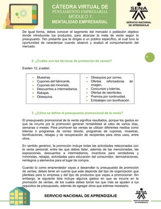 9
De igual forma, debes conocer el segmento del mercado o población objetivo
donde introducirás tus productos, para alcanzar la meta de venta según lo
presupuesto. Ten presente que te diriges a un público específico, el cual tuvo la
oportunidad de caracterizar cuando observó y analizó el comportamiento del
mercado.
2. ¿Cuáles son las técnicas de promoción de ventas?
Existen 12, a saber:
 Muestras.
 Cupones del fabricante.
 Cupones del minorista.
 Descuentos a intermediarios.
 Rebajas.
 Obsequios.
 Obsequios por correo.
 Ofertas reforzadoras de
imagen.
 Concursos y loterías.
 Ofertas de reembolso.
 Premios por continuidad.
 Embalajes con bonificación.
3. ¿Cómo se define el presupuesto promocional de la venta?
El presupuesto promocional de la venta significa resultados, porque los gastos en
que se incurre por la promoción generan rentabilidad al cabo de varios días,
semanas o meses. Para promover las ventas se utilizan diferentes medios como
loterías o programas de correo directo, programas de cupones, muestras,
bonificaciones, rebajas y de recuperación de recipientes para otros usos, entre
otros.
En sentido genérico, la promoción incluye todas las actividades relacionadas con
la venta personal, entre las que debes listar, además de las mencionadas, las
exposiciones, descuentos a intermediarios, incentivos para vendedores y
minoristas, rebajas, actividades para educación del consumidor, demostraciones,
reintegros y elementos para el lugar de compra.
Cuando tú como emprendedor vayas a desarrollar tu presupuesto de promoción
de ventas, debes tener en cuenta que este depende del tipo de organización que
plantees para tu empresa y del tipo de productos que vayas a promocionar. Sin
embargo, la siguiente lista incluye algunos gastos en que se incurre en la
promoción de ventas, de los cuales debes tomar los que más se ajusten a tus
requisitos de presupuesto, además de agregar otros que estimes necesario.
 