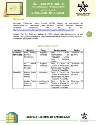 10
Referencias
González Velásquez, Mirna Lazara (2002). Diseño de estrategias de
comercialización. GestioPolis. Bajo Licencia Creative Commons. Algunos
derechos reservados BY., Nc, Sa. En:
http://www.gestiopolis.com/canales/demarketing/articulos/32/disenio.htm
Schultz, Don E. y Robinson, William A. (1995). Cómo dirigir la promoción de sus
ventas: Una guía completa para incentivar las ventas de sus productos o servicios.
Barcelona: Ediciones Gránica.
Control del documento
Autores Nombre Cargo Dependencia Fecha
Expertos
temáticos
Luis Arnoby
Escobar
Hernández
Experto
temático
Sena – Centro
Internacional de
Producción Limpia
Lope - Regional
Nariño
Diciembre 26
de 2013
Luz Elena
Montoya
Rendón
Experta
temática
Sena - Centro de
Diseño e Innovación
Tecnológica Industrial
–Regional Risaralda.
Diciembre 26
de 2013
Revisión Gabriel Darío
Gómez
Franco
Guionista Sena - Centro de
Diseño e Innovación
Tecnológica Industrial
–Regional Risaralda.
Diciembre 26
de 2013
Andrés Felipe
Valencia
Pimienta
Líder línea de
producción
Sena - Centro de
Diseño e Innovación
Tecnológica Industrial
–Regional Risaralda
Diciembre 26
de 2013
 