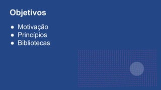 ● Motivação
● Princípios
● Bibliotecas
Objetivos
 
