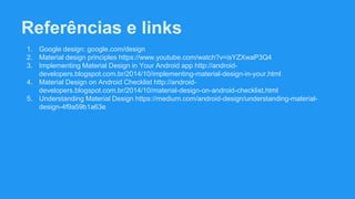 Referências e links
1. Google design: google.com/design
2. Material design principles https://www.youtube.com/watch?v=isYZXwaP3Q4
3. Implementing Material Design in Your Android app http://android-
developers.blogspot.com.br/2014/10/implementing-material-design-in-your.html
4. Material Design on Android Checklist http://android-
developers.blogspot.com.br/2014/10/material-design-on-android-checklist.html
5. Understanding Material Design https://medium.com/android-design/understanding-material-
design-4f9a59b1a63e
 