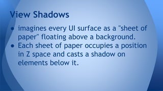 ● imagines every UI surface as a "sheet of
paper" floating above a background.
● Each sheet of paper occupies a position
in Z space and casts a shadow on
elements below it.
View Shadows
 
