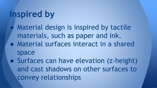● Material design is inspired by tactile
materials, such as paper and ink.
● Material surfaces interact in a shared
space
● Surfaces can have elevation (z-height)
and cast shadows on other surfaces to
convey relationships
Inspired by
 