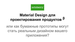 Material Design для
проектирования продуктов β
или как бумажные прототипы могут
стать реальным дизайном вашего
приложения?
 