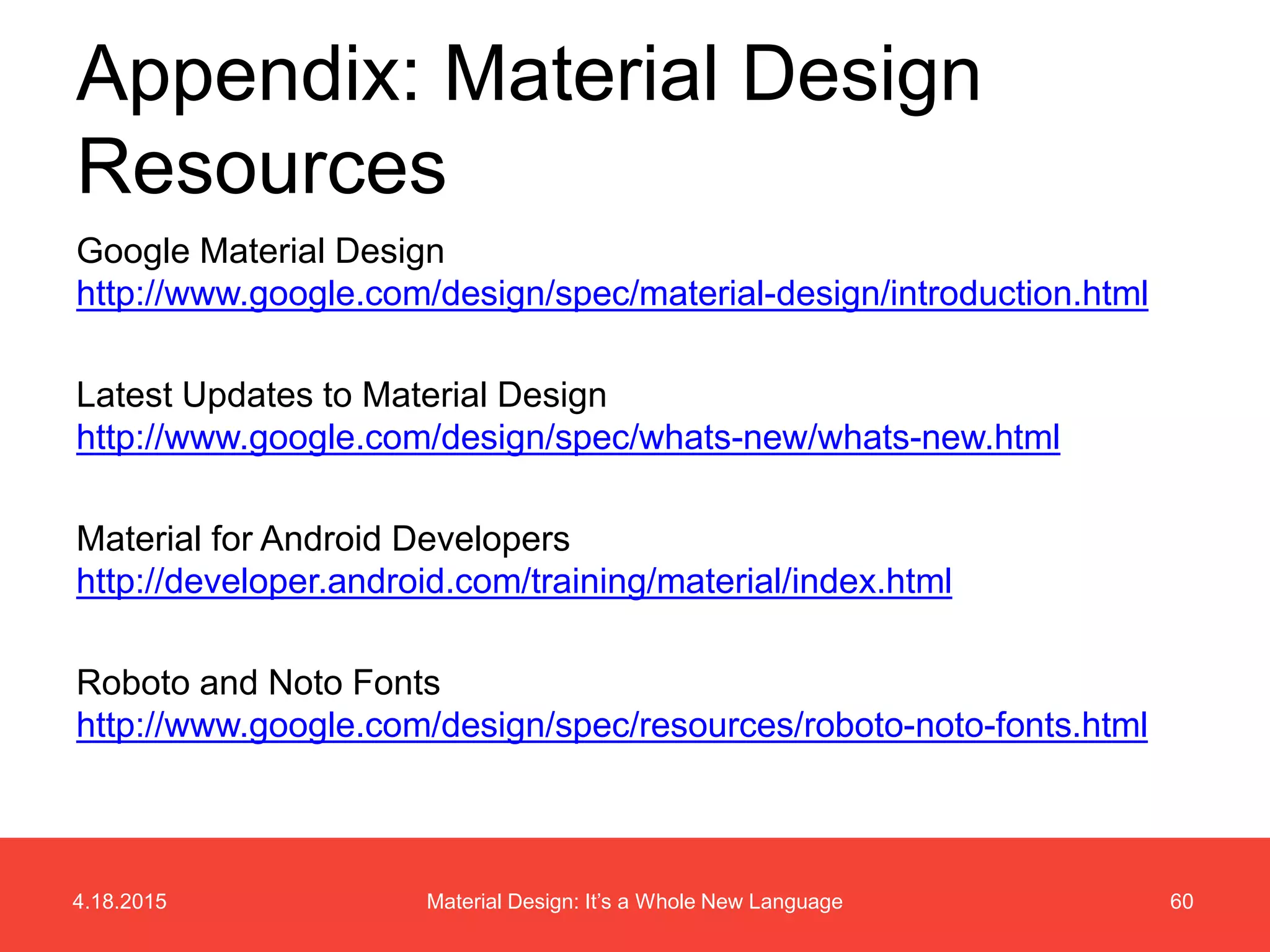 4.18.2015 60Material Design: It’s a Whole New Language
Google Material Design
http://www.google.com/design/spec/material-design/introduction.html
Latest Updates to Material Design
http://www.google.com/design/spec/whats-new/whats-new.html
Material for Android Developers
http://developer.android.com/training/material/index.html
Roboto and Noto Fonts
http://www.google.com/design/spec/resources/roboto-noto-fonts.html
Appendix: Material Design
Resources
 