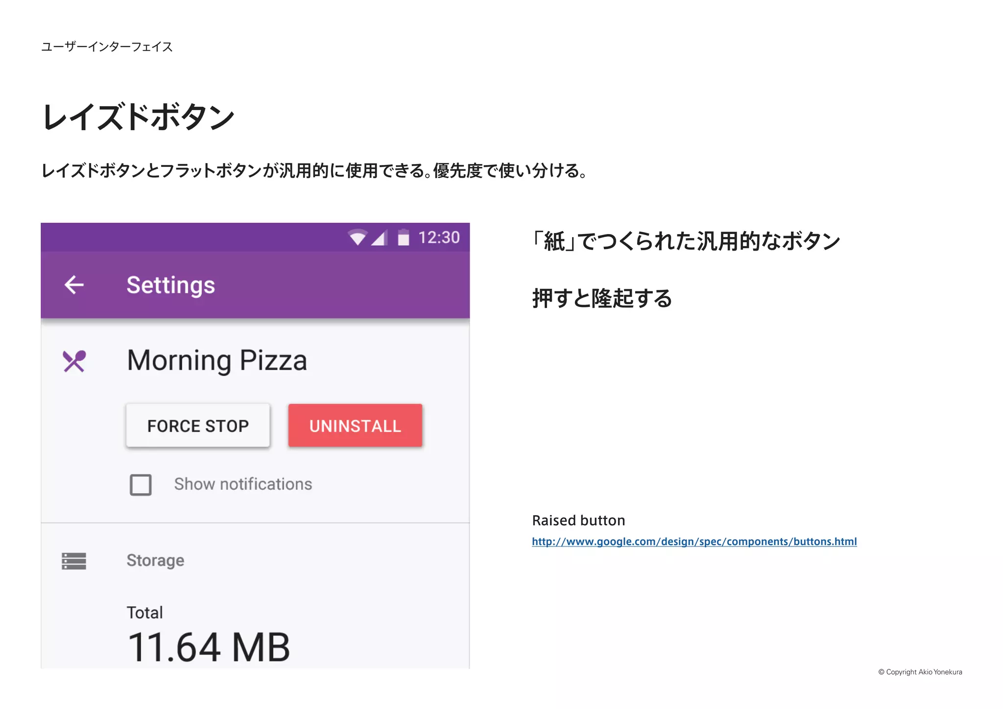 © Copyright Akio Yonekura
ユーザーインターフェイス
レイズドボタン
レイズドボタンとフラットボタンが汎用的に使用できる。優先度で使い分ける。
「紙」でつくられた汎用的なボタン
押すと隆起する
Raised button
http://www.google.com/design/spec/components/buttons.html
 
