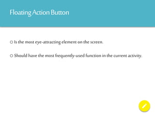 FloatingActionButton
o Is the most eye-attracting element on the screen.
o Should have the most frequently-used function in the current activity.
 