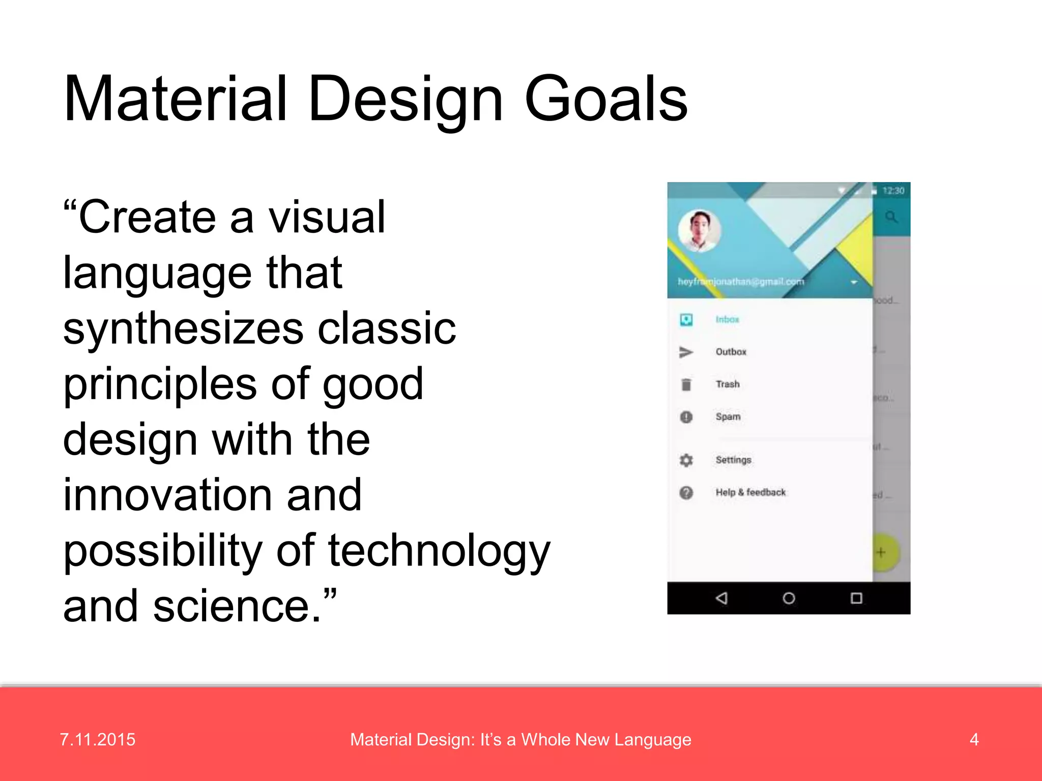 7.11.2015 4Material Design: It’s a Whole New Language
“Create a visual
language that
synthesizes classic
principles of good
design with the
innovation and
possibility of technology
and science.”
Material Design Goals
 