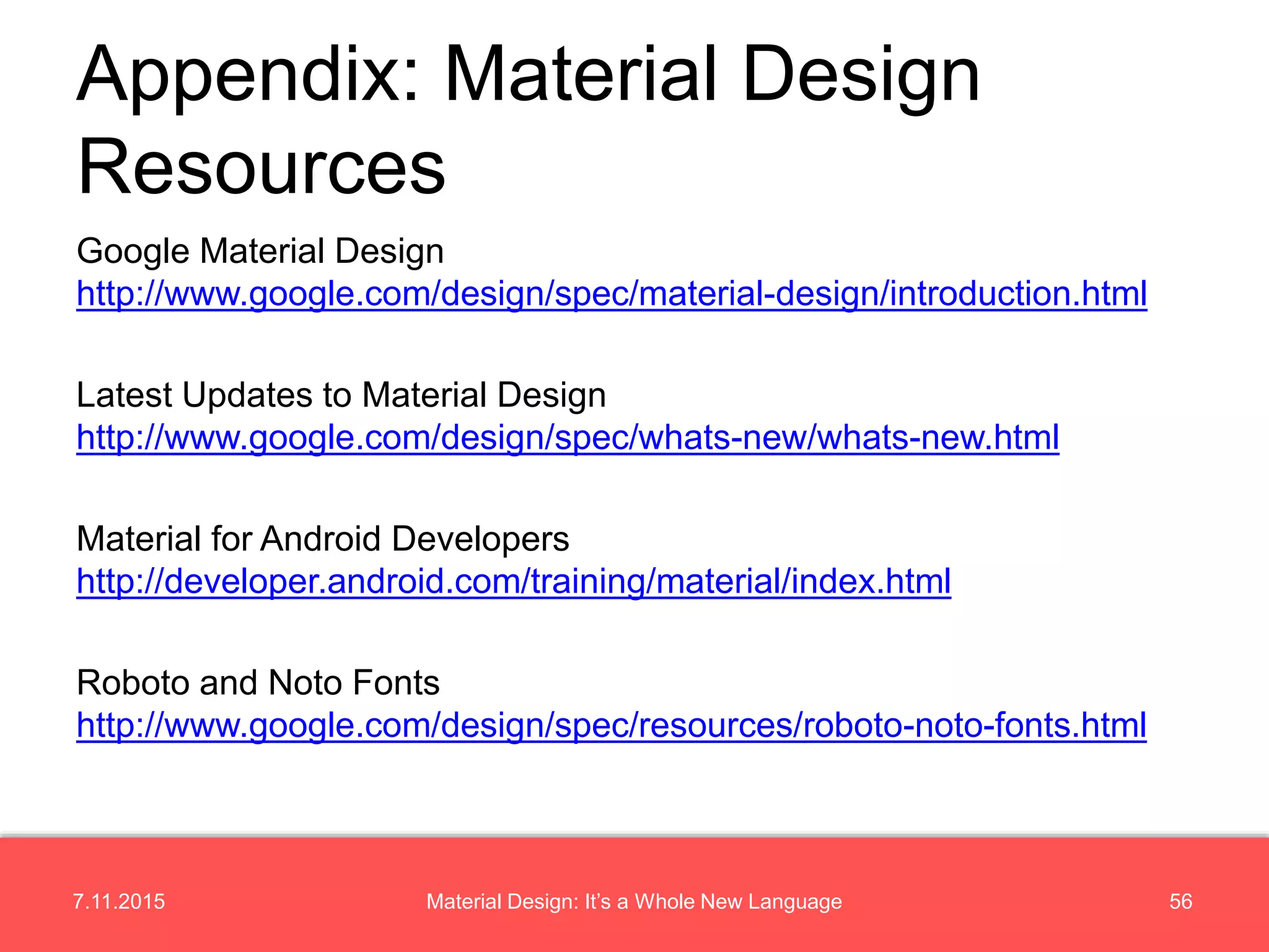 7.11.2015 56Material Design: It’s a Whole New Language
Google Material Design
http://www.google.com/design/spec/material-design/introduction.html
Latest Updates to Material Design
http://www.google.com/design/spec/whats-new/whats-new.html
Material for Android Developers
http://developer.android.com/training/material/index.html
Roboto and Noto Fonts
http://www.google.com/design/spec/resources/roboto-noto-fonts.html
Appendix: Material Design
Resources
 