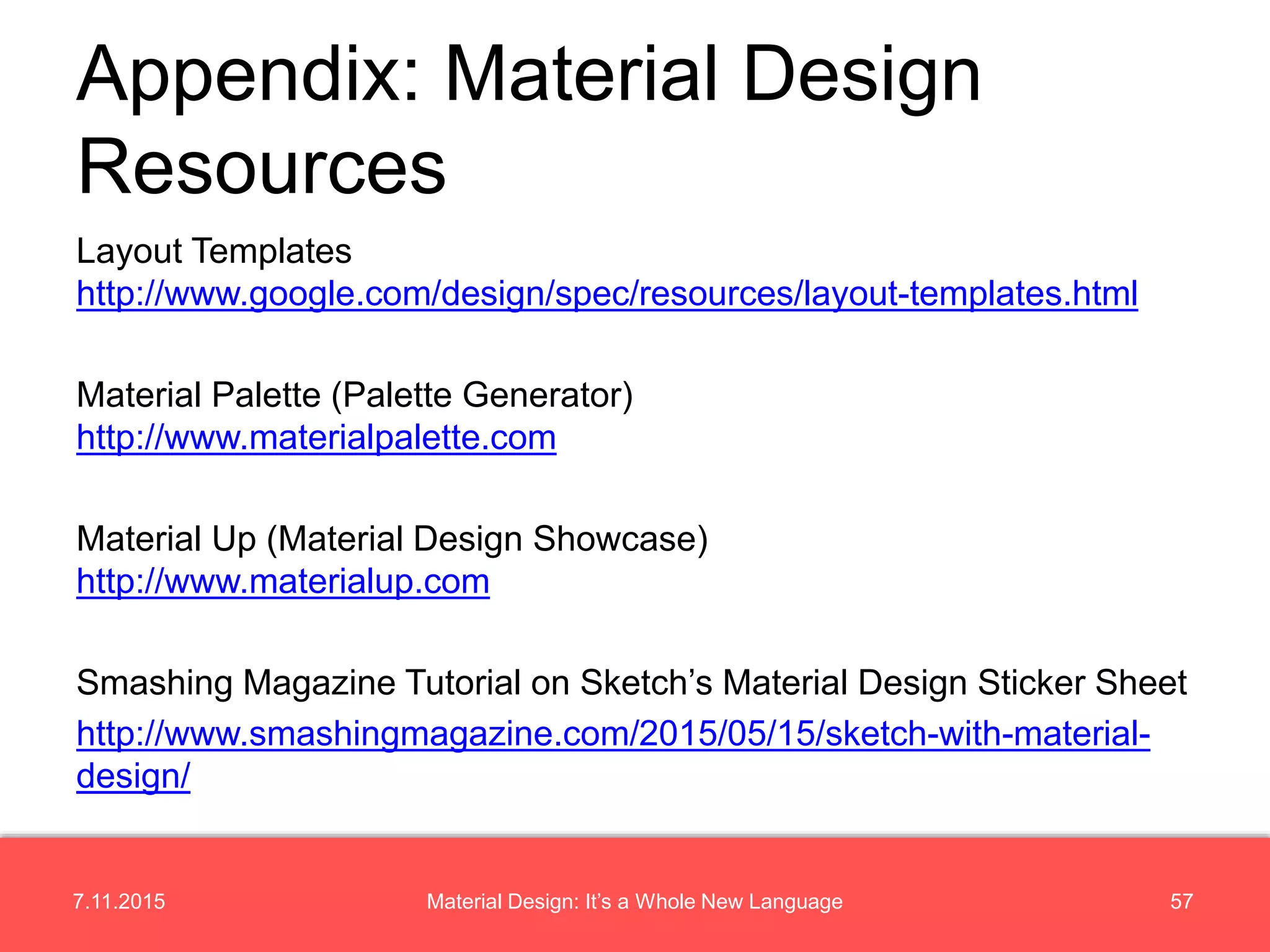 7.11.2015 57Material Design: It’s a Whole New Language
Layout Templates
http://www.google.com/design/spec/resources/layout-templates.html
Material Palette (Palette Generator)
http://www.materialpalette.com
Material Up (Material Design Showcase)
http://www.materialup.com
Smashing Magazine Tutorial on Sketch’s Material Design Sticker Sheet
http://www.smashingmagazine.com/2015/05/15/sketch-with-material-
design/
Appendix: Material Design
Resources
 