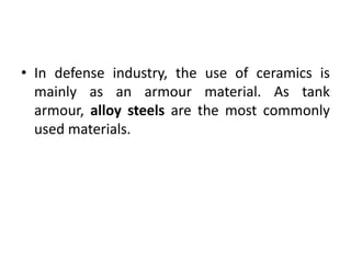• In defense industry, the use of ceramics is
mainly as an armour material. As tank
armour, alloy steels are the most commonly
used materials.
 