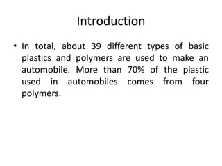 Introduction
• In total, about 39 different types of basic
plastics and polymers are used to make an
automobile. More than 70% of the plastic
used in automobiles comes from four
polymers.
 