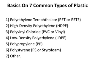 Basics On 7 Common Types of Plastic
1) Polyethylene Terephthalate (PET or PETE)
2) High-Density Polyethylene (HDPE)
3) Polyvinyl Chloride (PVC or Vinyl)
4) Low-Density Polyethylene (LDPE)
5) Polypropylene (PP)
6) Polystyrene (PS or Styrofoam)
7) Other.
 