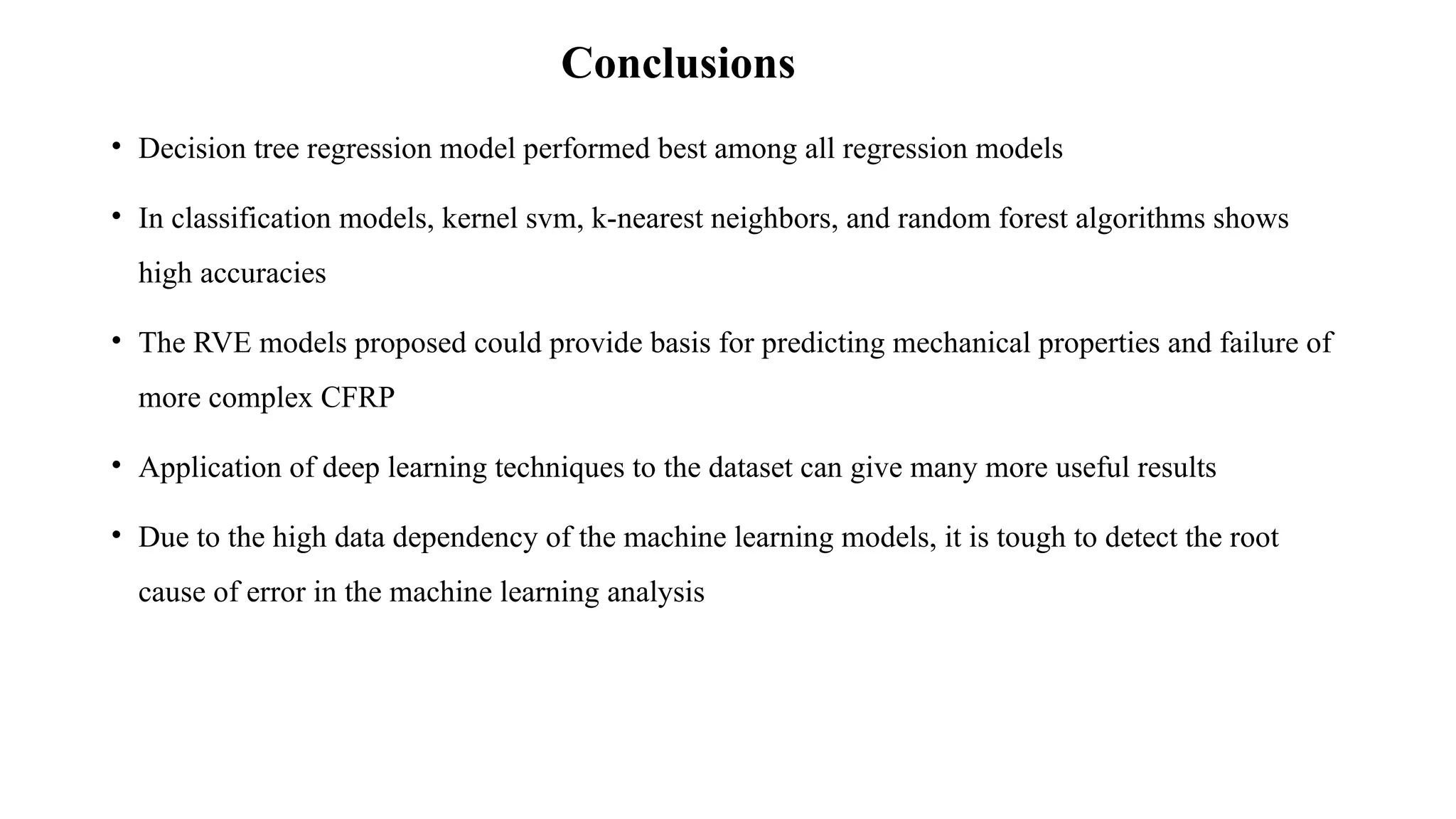 Conclusions
• Decision tree regression model performed best among all regression models
• In classification models, kernel svm, k-nearest neighbors, and random forest algorithms shows
high accuracies
• The RVE models proposed could provide basis for predicting mechanical properties and failure of
more complex CFRP
• Application of deep learning techniques to the dataset can give many more useful results
• Due to the high data dependency of the machine learning models, it is tough to detect the root
cause of error in the machine learning analysis
 