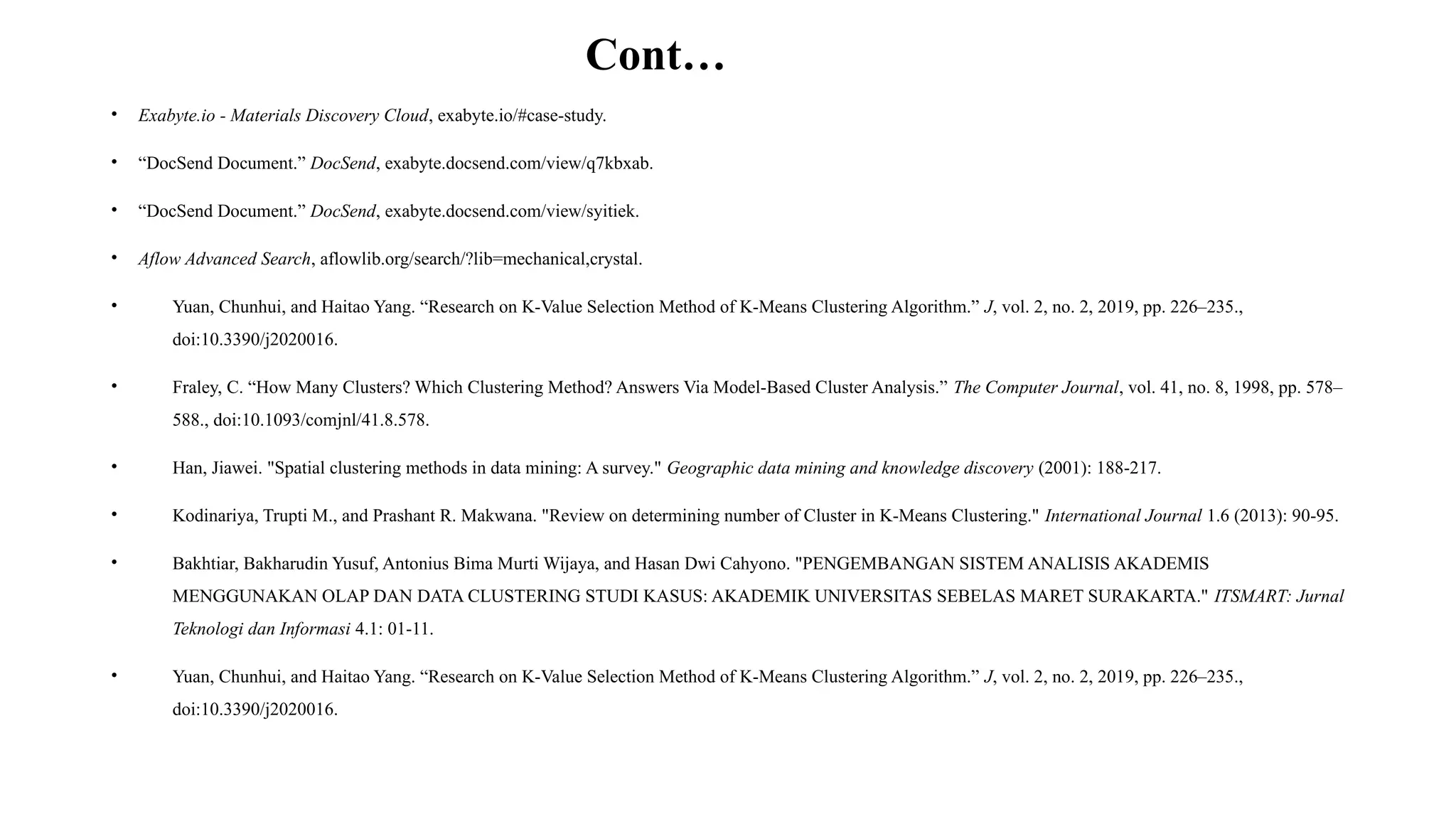 Cont…
• Exabyte.io - Materials Discovery Cloud, exabyte.io/#case-study.
• “DocSend Document.” DocSend, exabyte.docsend.com/view/q7kbxab.
• “DocSend Document.” DocSend, exabyte.docsend.com/view/syitiek.
• Aflow Advanced Search, aflowlib.org/search/?lib=mechanical,crystal.
• Yuan, Chunhui, and Haitao Yang. “Research on K-Value Selection Method of K-Means Clustering Algorithm.” J, vol. 2, no. 2, 2019, pp. 226–235.,
doi:10.3390/j2020016.
• Fraley, C. “How Many Clusters? Which Clustering Method? Answers Via Model-Based Cluster Analysis.” The Computer Journal, vol. 41, no. 8, 1998, pp. 578–
588., doi:10.1093/comjnl/41.8.578.
• Han, Jiawei. "Spatial clustering methods in data mining: A survey." Geographic data mining and knowledge discovery (2001): 188-217.
• Kodinariya, Trupti M., and Prashant R. Makwana. "Review on determining number of Cluster in K-Means Clustering." International Journal 1.6 (2013): 90-95.
• Bakhtiar, Bakharudin Yusuf, Antonius Bima Murti Wijaya, and Hasan Dwi Cahyono. "PENGEMBANGAN SISTEM ANALISIS AKADEMIS
MENGGUNAKAN OLAP DAN DATA CLUSTERING STUDI KASUS: AKADEMIK UNIVERSITAS SEBELAS MARET SURAKARTA." ITSMART: Jurnal
Teknologi dan Informasi 4.1: 01-11.
• Yuan, Chunhui, and Haitao Yang. “Research on K-Value Selection Method of K-Means Clustering Algorithm.” J, vol. 2, no. 2, 2019, pp. 226–235.,
doi:10.3390/j2020016.
 