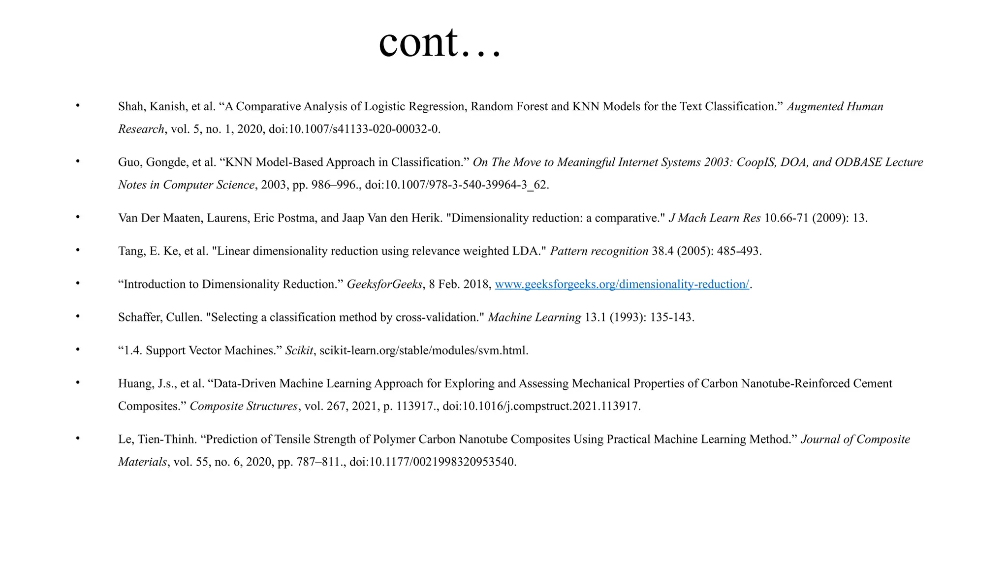 cont…
• Shah, Kanish, et al. “A Comparative Analysis of Logistic Regression, Random Forest and KNN Models for the Text Classification.” Augmented Human
Research, vol. 5, no. 1, 2020, doi:10.1007/s41133-020-00032-0.
• Guo, Gongde, et al. “KNN Model-Based Approach in Classification.” On The Move to Meaningful Internet Systems 2003: CoopIS, DOA, and ODBASE Lecture
Notes in Computer Science, 2003, pp. 986–996., doi:10.1007/978-3-540-39964-3_62.
• Van Der Maaten, Laurens, Eric Postma, and Jaap Van den Herik. "Dimensionality reduction: a comparative." J Mach Learn Res 10.66-71 (2009): 13.
• Tang, E. Ke, et al. "Linear dimensionality reduction using relevance weighted LDA." Pattern recognition 38.4 (2005): 485-493.
• “Introduction to Dimensionality Reduction.” GeeksforGeeks, 8 Feb. 2018, www.geeksforgeeks.org/dimensionality-reduction/.
• Schaffer, Cullen. "Selecting a classification method by cross-validation." Machine Learning 13.1 (1993): 135-143.
• “1.4. Support Vector Machines.” Scikit, scikit-learn.org/stable/modules/svm.html.
• Huang, J.s., et al. “Data-Driven Machine Learning Approach for Exploring and Assessing Mechanical Properties of Carbon Nanotube-Reinforced Cement
Composites.” Composite Structures, vol. 267, 2021, p. 113917., doi:10.1016/j.compstruct.2021.113917.
• Le, Tien-Thinh. “Prediction of Tensile Strength of Polymer Carbon Nanotube Composites Using Practical Machine Learning Method.” Journal of Composite
Materials, vol. 55, no. 6, 2020, pp. 787–811., doi:10.1177/0021998320953540.
 