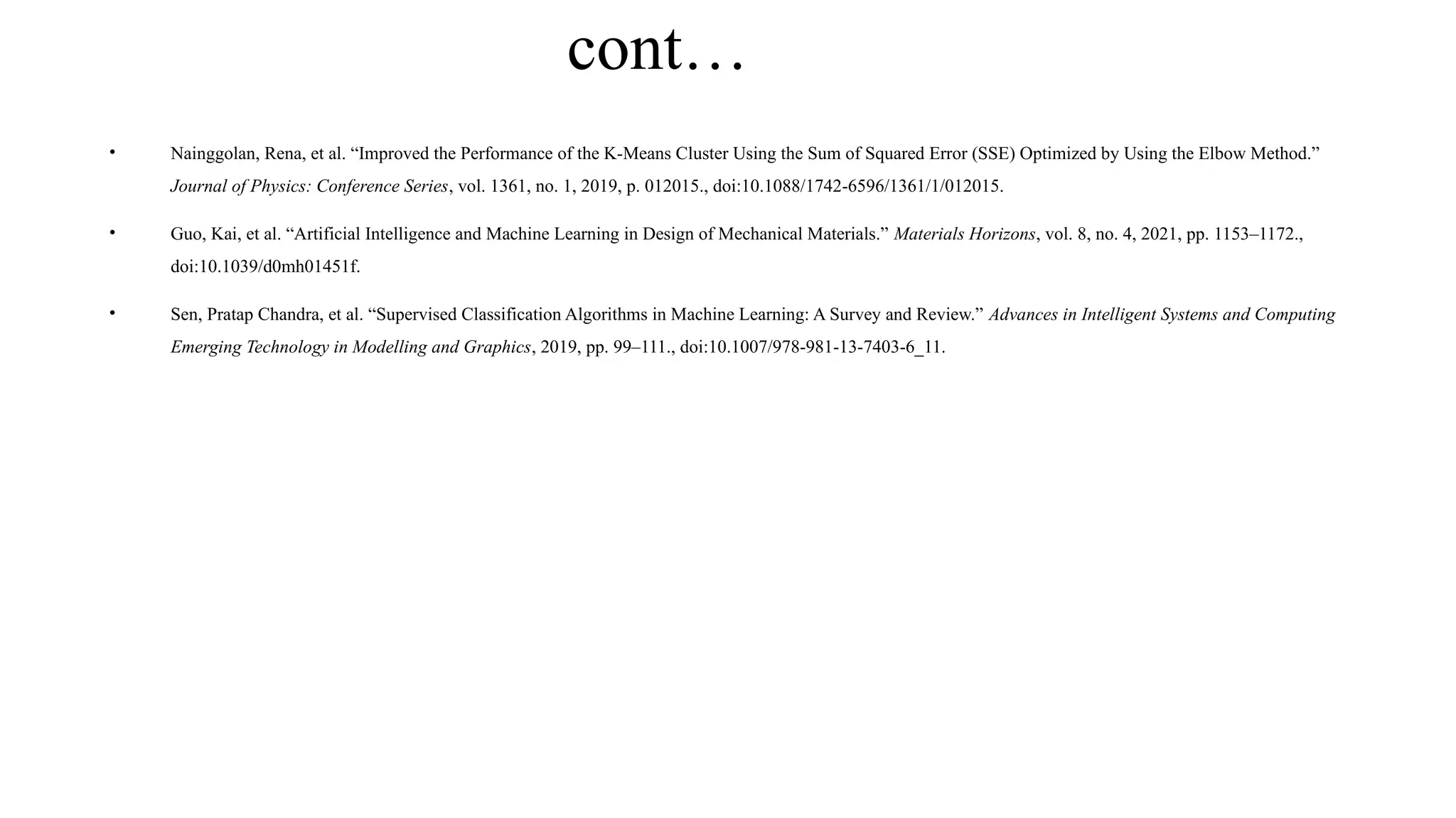 cont…
• Nainggolan, Rena, et al. “Improved the Performance of the K-Means Cluster Using the Sum of Squared Error (SSE) Optimized by Using the Elbow Method.”
Journal of Physics: Conference Series, vol. 1361, no. 1, 2019, p. 012015., doi:10.1088/1742-6596/1361/1/012015.
• Guo, Kai, et al. “Artificial Intelligence and Machine Learning in Design of Mechanical Materials.” Materials Horizons, vol. 8, no. 4, 2021, pp. 1153–1172.,
doi:10.1039/d0mh01451f.
• Sen, Pratap Chandra, et al. “Supervised Classification Algorithms in Machine Learning: A Survey and Review.” Advances in Intelligent Systems and Computing
Emerging Technology in Modelling and Graphics, 2019, pp. 99–111., doi:10.1007/978-981-13-7403-6_11.
 