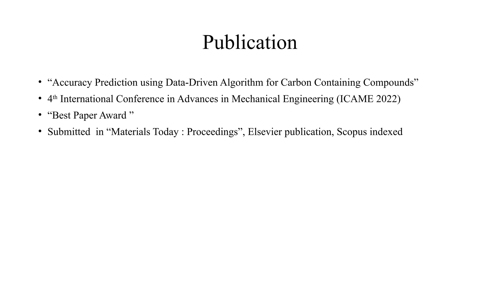 Publication
• “Accuracy Prediction using Data-Driven Algorithm for Carbon Containing Compounds”
• 4th
International Conference in Advances in Mechanical Engineering (ICAME 2022)
• “Best Paper Award ”
• Submitted in “Materials Today : Proceedings”, Elsevier publication, Scopus indexed
 