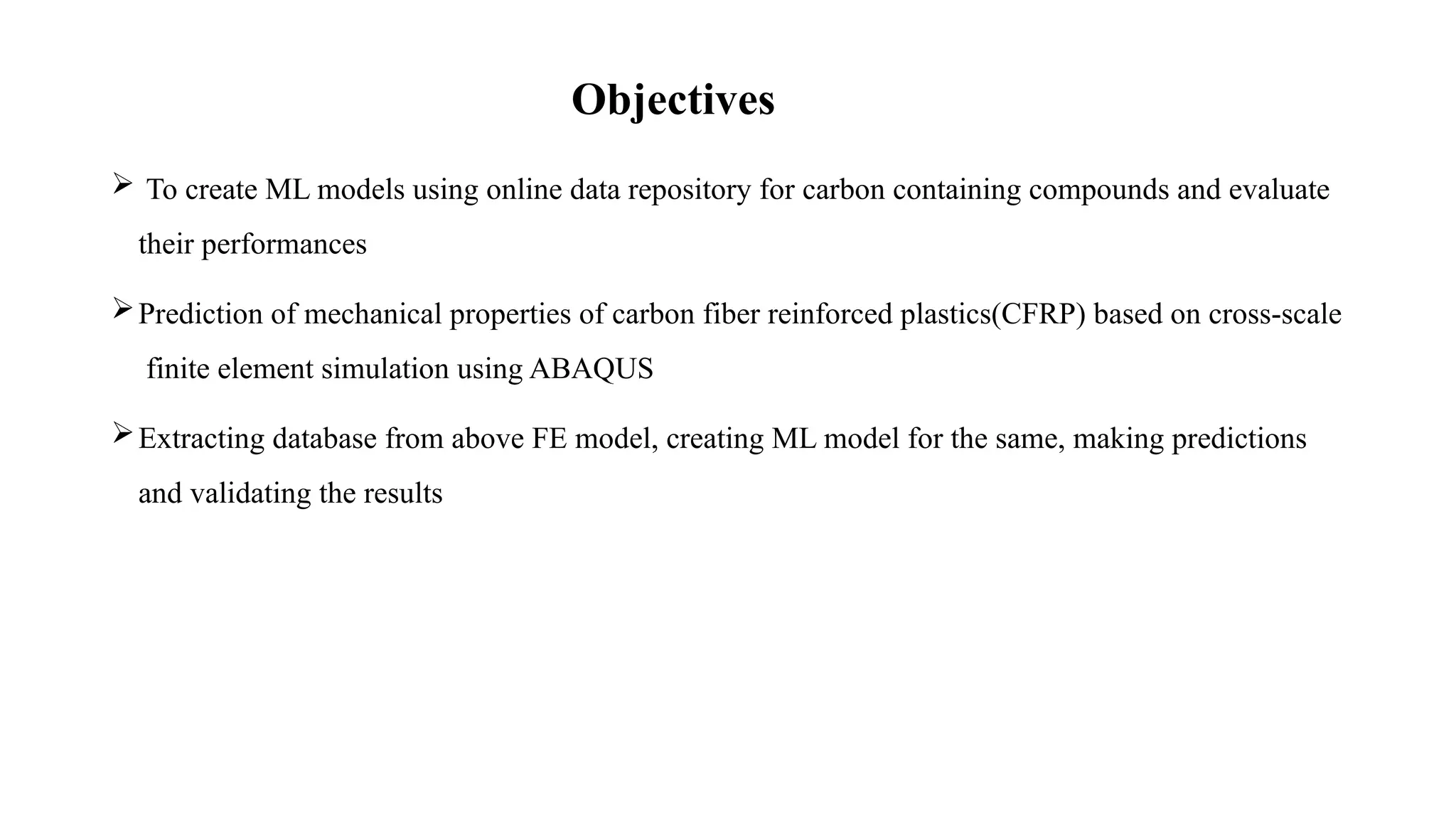 Objectives
 To create ML models using online data repository for carbon containing compounds and evaluate
their performances
Prediction of mechanical properties of carbon fiber reinforced plastics(CFRP) based on cross-scale
finite element simulation using ABAQUS
Extracting database from above FE model, creating ML model for the same, making predictions
and validating the results
 