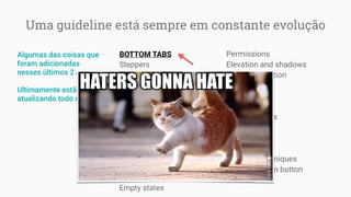 Uma guideline está sempre em constante evolução
BOTTOM TABS
Steppers
Chips
Notifications
Navigation
UI color application
Buttons
Tabs
Fingerprint
Cards
Launch screens
Settings
Adaptive UI
Empty states
Permissions
Elevation and shadows
Authentic motion
Writing
Data tables
App structure
Bottom sheets
Typography
Dialogs
Snackbars
Scrolling techniques
Floating action button
E mais…
Algumas das coisas que
foram adicionadas
nesses últimos 2 anos:
Ultimamente estão
atualizando todo mês
 