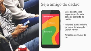 Fora de alcance
Esticando
Confortável
Seja amigo do dedão
• Evite deixar ações
importantes fora da
zona de conforto do
dedão
• Respeite a área mínima
de toque de um dedo
(aprox. 48dp)
• Arraste para mudar de
tab
 