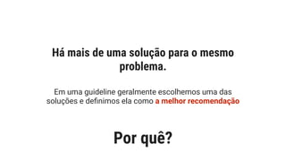 Em uma guideline geralmente escolhemos uma das
soluções e deﬁnimos ela como a melhor recomendação
Há mais de uma solução para o mesmo
problema.
Por quê?
 