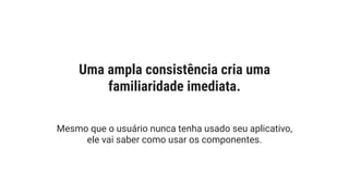 Uma ampla consistência cria uma
familiaridade imediata.
Mesmo que o usuário nunca tenha usado seu aplicativo,
ele vai saber como usar os componentes.
 