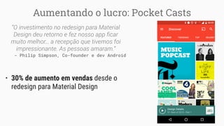 Aumentando o lucro: Pocket Casts
“O investimento no redesign para Material
Design deu retorno e fez nosso app ﬁcar
muito melhor… a recepção que tivemos foi
impressionante. As pessoas amaram.”
- Philip Simpson, Co-founder e dev Android
• 30% de aumento em vendas desde o
redesign para Material Design
 