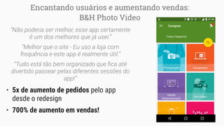 Encantando usuários e aumentando vendas:
B&H Photo Video
“Não poderia ser melhor, esse app certamente
é um dos melhores que já usei.”
“Melhor que o site - Eu uso a loja com
frequência e este app é realmente útil.”
“Tudo está tão bem organizado que ﬁca até
divertido passear pelas diferentes sessões do
app!”
• 5x de aumento de pedidos pelo app
desde o redesign
• 700% de aumento em vendas!
 