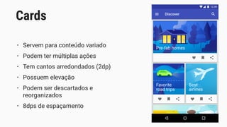 • Servem para conteúdo variado
• Podem ter múltiplas ações
• Tem cantos arredondados (2dp)
• Possuem elevação
• Podem ser descartados e
reorganizados
• 8dps de espaçamento
Cards
 