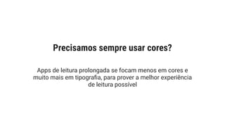 Apps de leitura prolongada se focam menos em cores e
muito mais em tipograﬁa, para prover a melhor experiência
de leitura possível
Precisamos sempre usar cores?
 