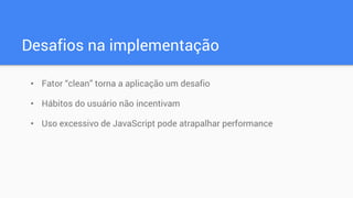 Desafios na implementação
• Fator “clean” torna a aplicação um desafio
• Hábitos do usuário não incentivam
• Uso excessivo de JavaScript pode atrapalhar performance
 