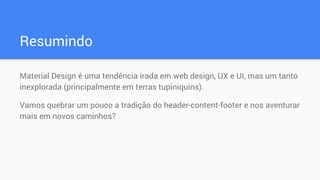 Resumindo
Material Design é uma tendência irada em web design, UX e UI, mas um tanto
inexplorada (principalmente em terras tupiniquins).
Vamos quebrar um pouco a tradição do header-content-footer e nos aventurar
mais em novos caminhos?
 