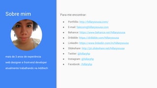 Sobre mim
mais de 3 anos de experiência
web designer e front-end developer
atualmente trabalhando na Addtech
Para me encontrar:
● Portfólio: http://hillarysousa.com/
● E-mail: falecom@hillarysousa.com
● Behance: https://www.behance.net/hillarysousa
● Dribbble: https://dribbble.com/hillarysousa
● LinkedIn: https://www.linkedin.com/in/hillarysousa
● Slideshare: http://pt.slideshare.net/hillarysousa
● Twitter: @hillaryhp
● Instagram: @hillaryhp
● Facebook: /hillaryhp
 