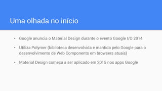 Uma olhada no início
• Google anuncia o Material Design durante o evento Google I/O 2014
• Utiliza Polymer (biblioteca desenvolvida e mantida pelo Google para o
desenvolvimento de Web Components em browsers atuais)
• Material Design começa a ser aplicado em 2015 nos apps Google
 