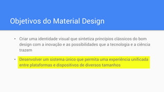 Objetivos do Material Design
• Criar uma identidade visual que sintetiza princípios clássicos do bom
design com a inovação e as possibilidades que a tecnologia e a ciência
trazem
• Desenvolver um sistema único que permita uma experiência unificada
entre plataformas e dispositivos de diversos tamanhos
 