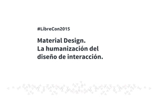 Material Design.
La humanización del
diseño de interacción.
#LibreCon2015
 
