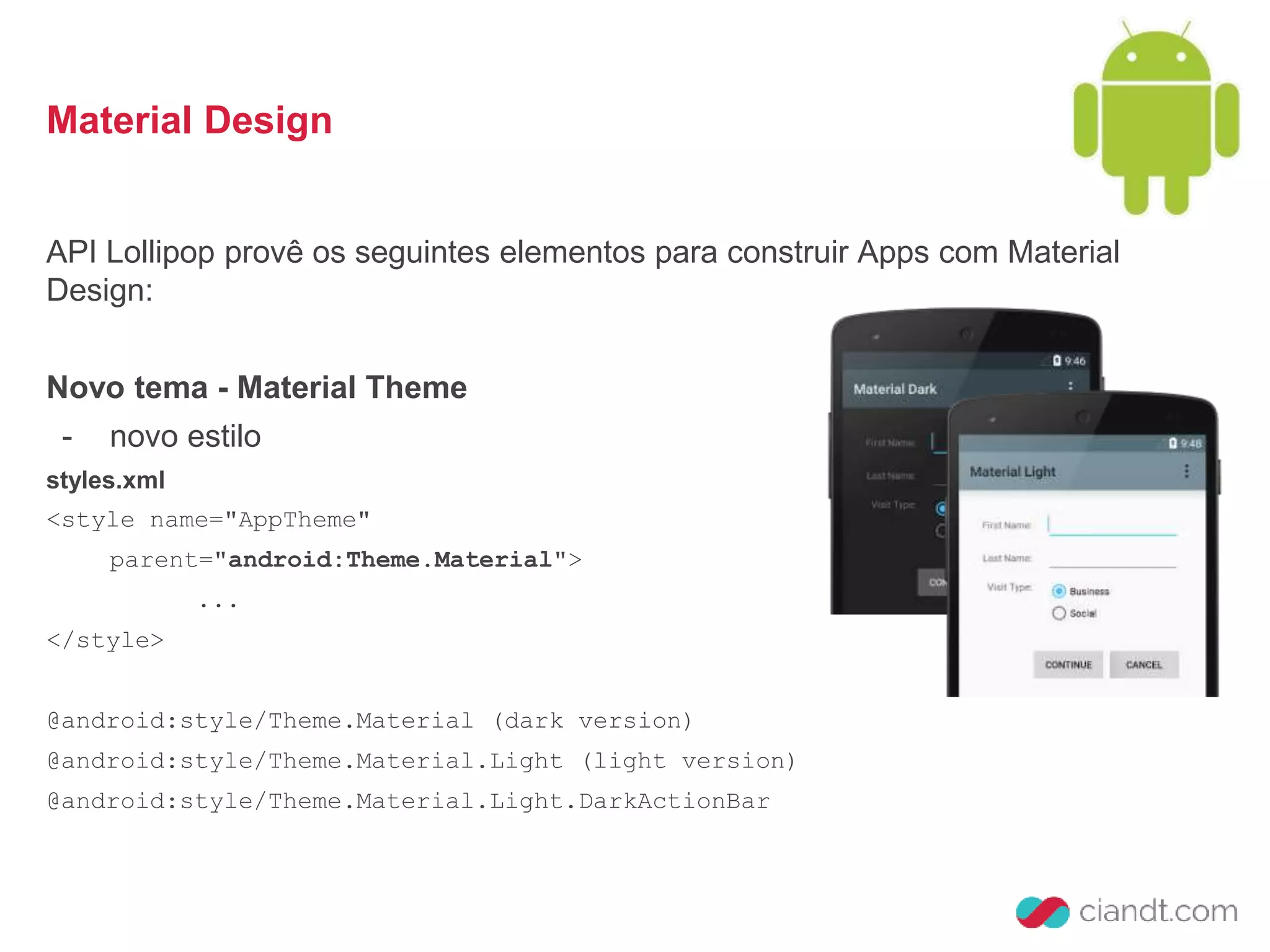 Material Design 
API Lollipop provê os seguintes elementos para construir Apps com Material 
Design: 
Novo tema - Material Theme 
- novo estilo 
styles.xml 
<style name="AppTheme" 
parent="android:Theme.Material"> 
... 
</style> 
@android:style/Theme.Material (dark version) 
@android:style/Theme.Material.Light (light version) 
@android:style/Theme.Material.Light.DarkActionBar 
 