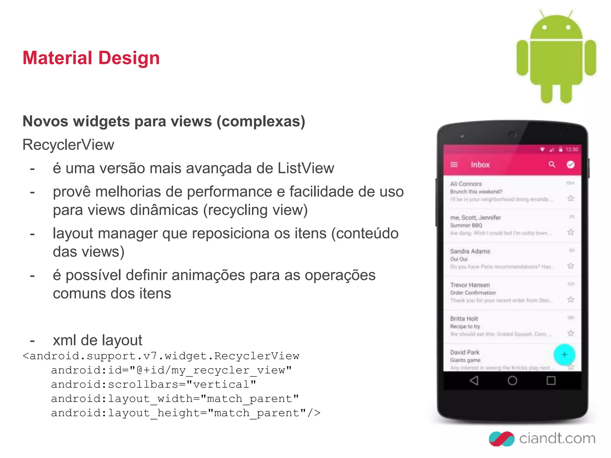 Material Design 
Novos widgets para views (complexas) 
RecyclerView 
- é uma versão mais avançada de ListView 
- provê melhorias de performance e facilidade de uso 
para views dinâmicas (recycling view) 
- layout manager que reposiciona os itens (conteúdo 
das views) 
- é possível definir animações para as operações 
comuns dos itens 
- xml de layout 
<android.support.v7.widget.RecyclerView 
android:id="@+id/my_recycler_view" 
android:scrollbars="vertical" 
android:layout_width="match_parent" 
android:layout_height="match_parent"/> 
 