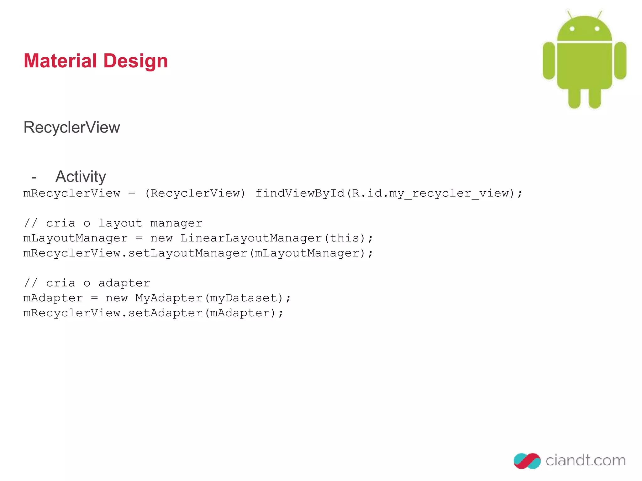 Material Design 
RecyclerView 
- Activity 
mRecyclerView = (RecyclerView) findViewById(R.id.my_recycler_view); 
// cria o layout manager 
mLayoutManager = new LinearLayoutManager(this); 
mRecyclerView.setLayoutManager(mLayoutManager); 
// cria o adapter 
mAdapter = new MyAdapter(myDataset); 
mRecyclerView.setAdapter(mAdapter); 
 