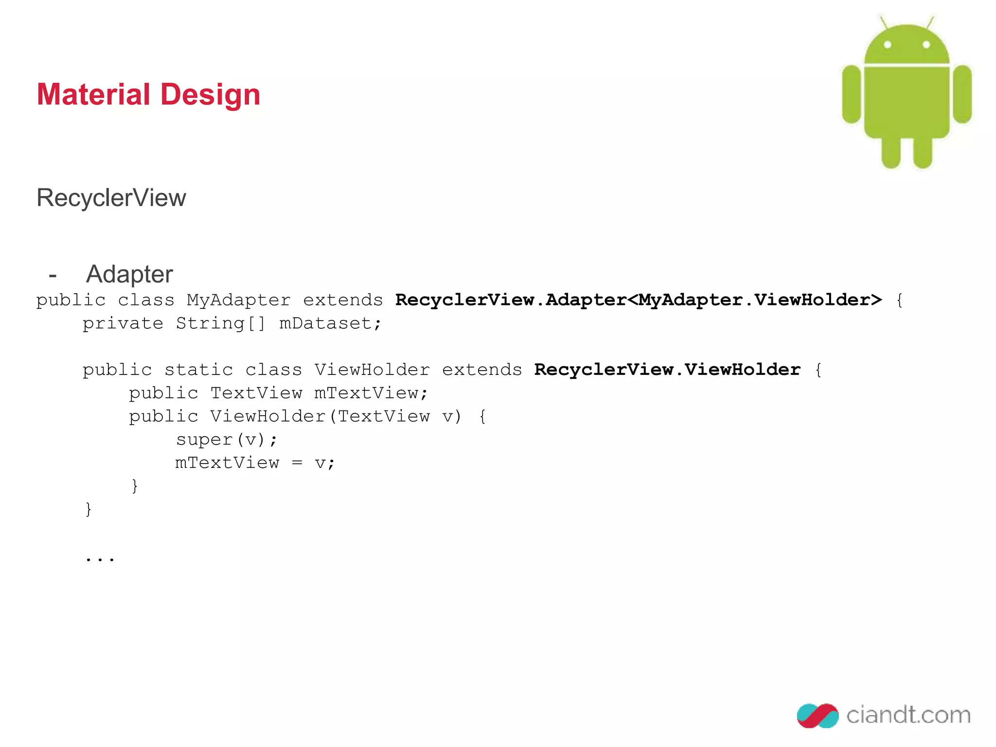 Material Design 
RecyclerView 
- Adapter 
public class MyAdapter extends RecyclerView.Adapter<MyAdapter.ViewHolder> { 
private String[] mDataset; 
public static class ViewHolder extends RecyclerView.ViewHolder { 
public TextView mTextView; 
public ViewHolder(TextView v) { 
super(v); 
mTextView = v; 
} 
} 
... 
 